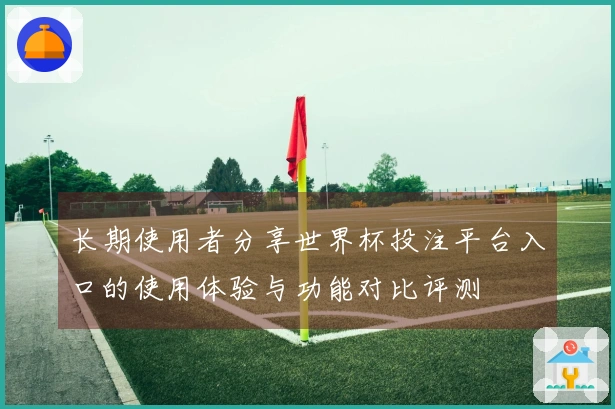 长期使用者分享世界杯投注平台入口的使用体验与功能对比评测